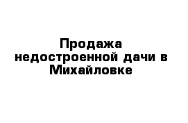 Продажа недостроенной дачи в Михайловке